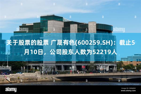 关于股票的股票 广晟有色(600259.SH)：截止5月10日，公司股东人数为52219人