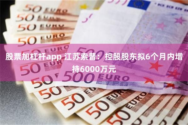 股票加杠杆app 江苏索普：控股股东拟6个月内增持6000万元