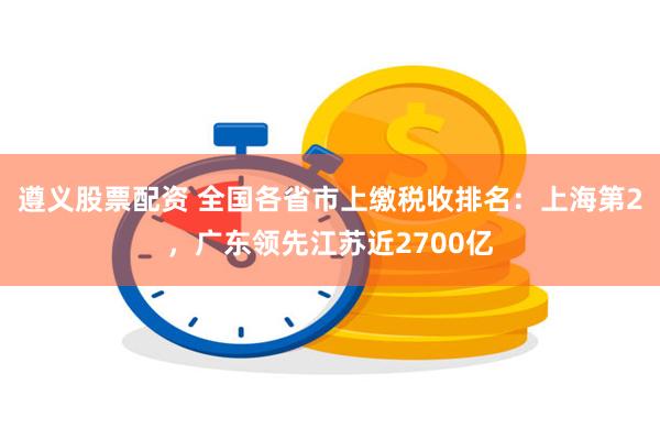 遵义股票配资 全国各省市上缴税收排名：上海第2，广东领先江苏近2700亿