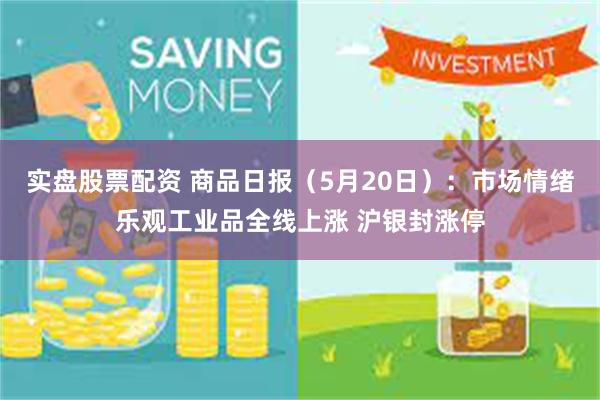 实盘股票配资 商品日报（5月20日）：市场情绪乐观工业品全线上涨 沪银封涨停