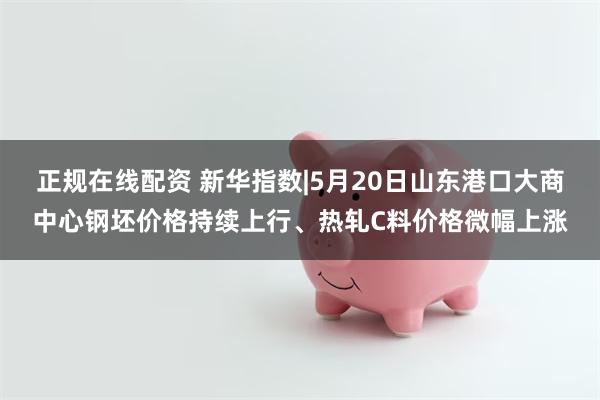 正规在线配资 新华指数|5月20日山东港口大商中心钢坯价格持续上行、热轧C料价格微幅上涨