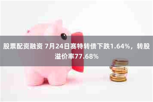 股票配资融资 7月24日赛特转债下跌1.64%，转股溢价率77.68%