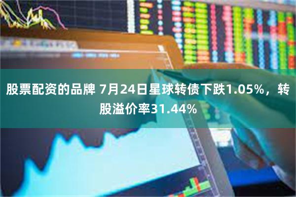 股票配资的品牌 7月24日星球转债下跌1.05%，转股溢价率31.44%