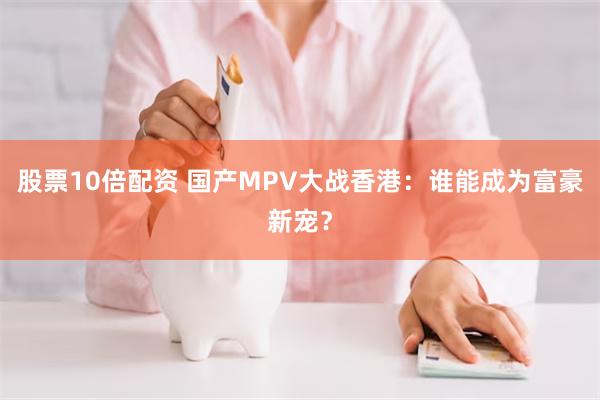 股票10倍配资 国产MPV大战香港：谁能成为富豪新宠？