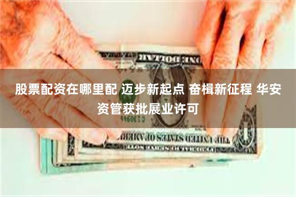 股票配资在哪里配 迈步新起点 奋楫新征程 华安资管获批展业许可