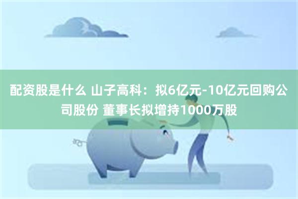 配资股是什么 山子高科：拟6亿元-10亿元回购公司股份 董事长拟增持1000万股