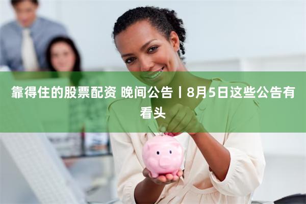 靠得住的股票配资 晚间公告丨8月5日这些公告有看头