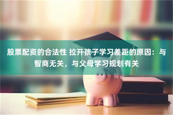 股票配资的合法性 拉开孩子学习差距的原因：与智商无关，与父母学习规划有关