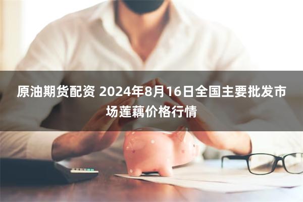 原油期货配资 2024年8月16日全国主要批发市场莲藕价格行情