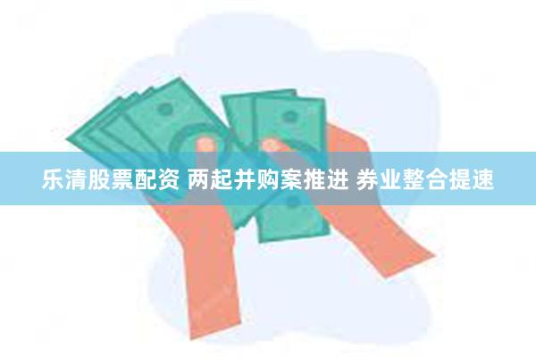 乐清股票配资 两起并购案推进 券业整合提速