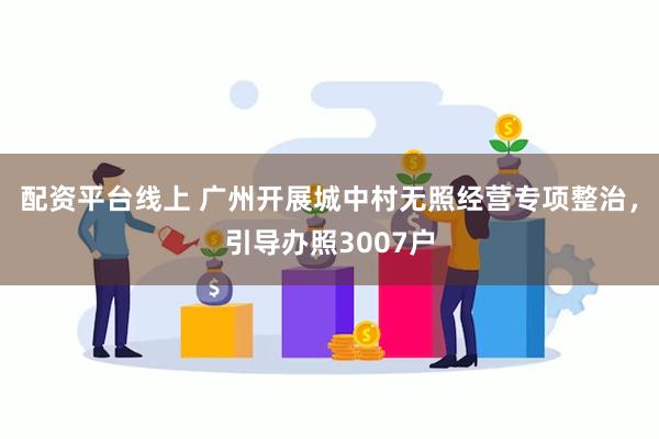 配资平台线上 广州开展城中村无照经营专项整治，引导办照3007户