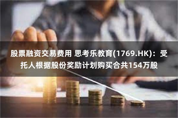 股票融资交易费用 思考乐教育(1769.HK)：受托人根据股份奖励计划购买合共154万股