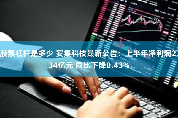 股票杠杆是多少 安集科技最新公告：上半年净利润2.34亿元 同比下降0.43%