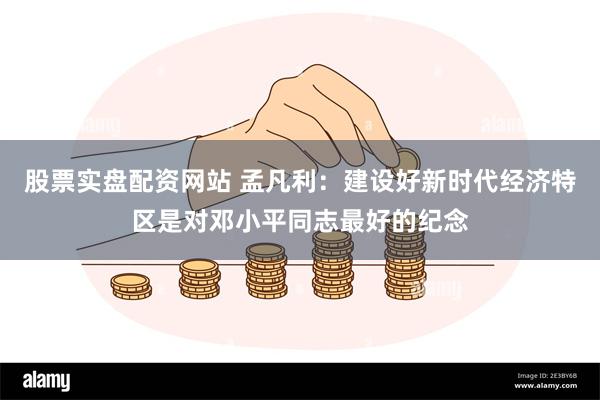 股票实盘配资网站 孟凡利：建设好新时代经济特区是对邓小平同志最好的纪念