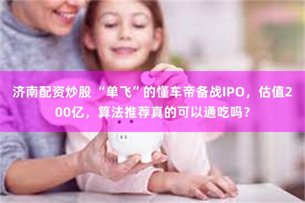 济南配资炒股 “单飞”的懂车帝备战IPO，估值200亿，算法推荐真的可以通吃吗？