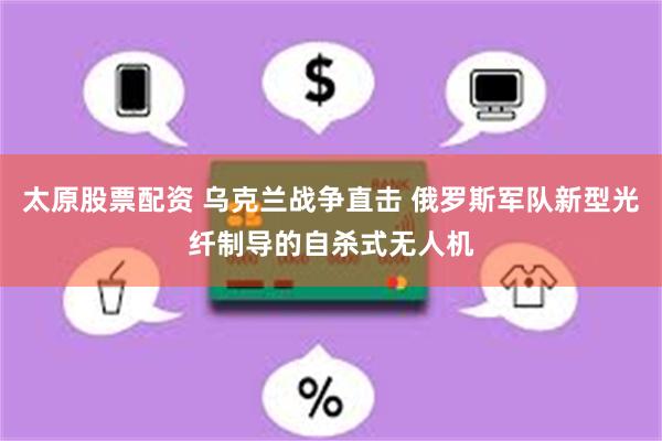 太原股票配资 乌克兰战争直击 俄罗斯军队新型光纤制导的自杀式无人机