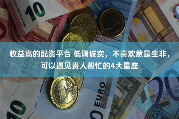 收益高的配资平台 低调诚实，不喜欢惹是生非，可以遇见贵人帮忙的4大星座