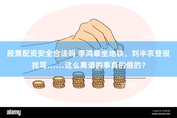 股票配资安全合法吗 李鸿章坐地铁，刘半农登报找骂……这么离谱的事真的假的？