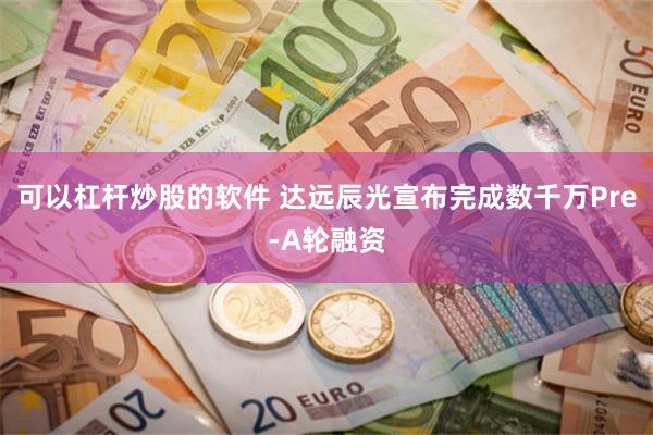 可以杠杆炒股的软件 达远辰光宣布完成数千万Pre-A轮融资