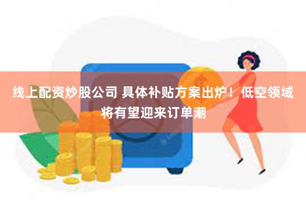 线上配资炒股公司 具体补贴方案出炉！低空领域将有望迎来订单潮