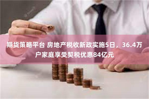 期货策略平台 房地产税收新政实施5日，36.4万户家庭享受契税优惠84亿元