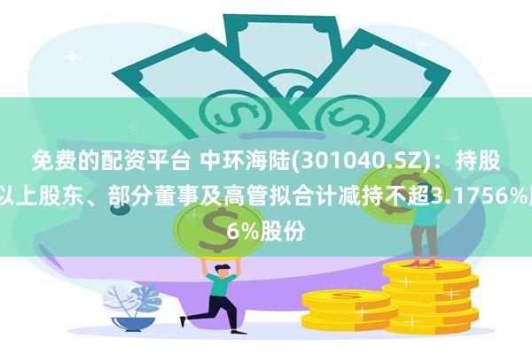 免费的配资平台 中环海陆(301040.SZ)：持股5%以上股东、部分董事及高管拟合计减持不超3.1756%股份