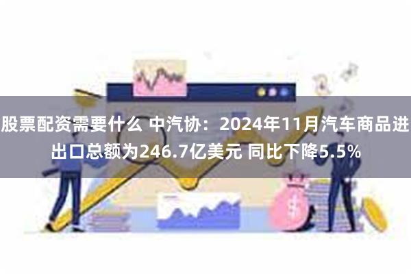 股票配资需要什么 中汽协：2024年11月汽车商品进出口总额为246.7亿美元 同比下降5.5%