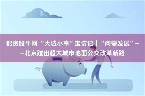 配资股牛网 “大城小事”走访记｜“问需发展”——北京蹚出超大城市地面公交改革新路