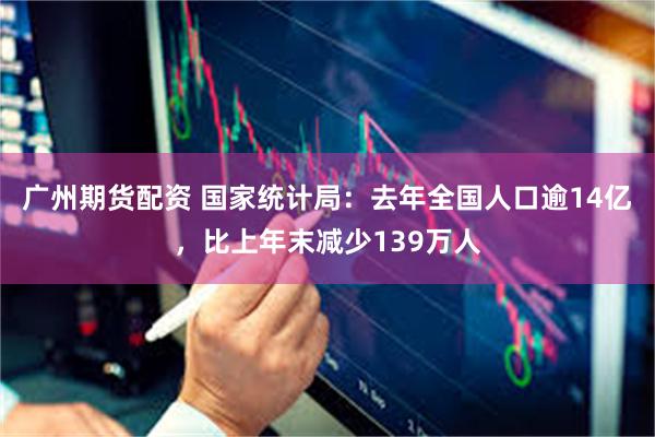 广州期货配资 国家统计局：去年全国人口逾14亿，比上年末减少139万人