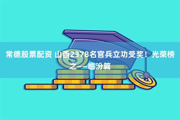 常德股票配资 山西2378名官兵立功受奖！光荣榜之——临汾篇