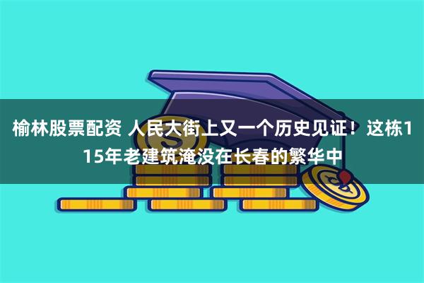 榆林股票配资 人民大街上又一个历史见证！这栋115年老建筑淹没在长春的繁华中