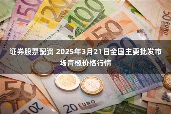 证券股票配资 2025年3月21日全国主要批发市场青椒价格行情